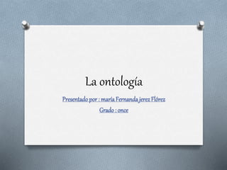 La ontología
Presentadopor : maríaFernandajerezFlórez
Grado : once
 