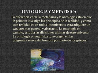   La diferencia entre la metafísica y la ontología esta en que la primera investiga los principios de la realidad, y como esta realidad es en todos los universos, esta adquiere un carácter mas general y abstracto. La ontología en cambio, estudia las divisiones ultimas de este universo.   La ontología o metafísica tuvo origen en las        preguntas acerca del hombre por parte de los griegos.ONTOLOGIA Y METAFISICA 
