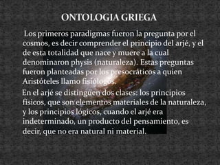 ONTOLOGIA GRIEGA    Los primeros paradigmas fueron la pregunta por el cosmos, es decir comprender el principio del arjé, y el de esta totalidad que nace y muere a la cual denominaron physis (naturaleza). Estas preguntas fueron planteadas por los presocráticos a quien Aristóteles llamo fisiólogos.   En el arjé se distinguen dos clases: los principios físicos, que son elementos materiales de la naturaleza, y los principios lógicos, cuando el arjé era indeterminado, un producto del pensamiento, es decir, que no era natural ni material.