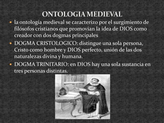 ONTOLOGIA MEDIEVALla ontología medieval se caracterizo por el surgimiento de filósofos cristianos que promovían la idea de DIOS como creador con dos dogmas principalesDOGMA CRISTOLOGICO: distingue una sola persona, Cristo como hombre y DIOS perfecto, unión de las dos naturalezas divina y humana.DOGMA TRINITARIO: en DIOS hay una sola sustancia en tres personas distintas.