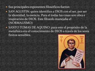Sus principales exponentes filosóficos fueronSAN AGUSTIN: quien identifico a DIOS con el ser, por ser la identidad, la esencia. Para el todas las cosas son obra e inspiración de DIOS. Este filosofo manejaba el (NORMALISMO) SANTO TOMAS DE AQUINO: para este el propósito de la metafísica era el conocimiento de DIOS a través de los seres finitos sensibles.
