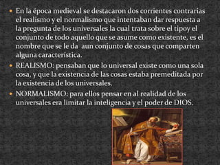 En la época medieval se destacaron dos corrientes contrarias el realismo y el normalismo que intentaban dar respuesta a la pregunta de los universales la cual trata sobre el tipoy el conjunto de todo aquello que se asume como existente, es el nombre que se le da  aun conjunto de cosas que comparten alguna característica.REALISMO: pensaban que lo universal existe como una sola cosa, y que la existencia de las cosas estaba premeditada por la existencia de los universales.NORMALISMO: para ellos pensar en al realidad de los universales era limitar la inteligencia y el poder de DIOS. 