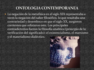 ONTOLOGIA CONTEMPORANEALa negación de la metafísica en el siglo XIX representaba a veces la negación del saber filosófico, lo que resultaba una contrariedad y desemboco en que el siglo XX, surgieron corrientes que refutaron esto. Los principales contradictorios fueron la filosofía analítica (principio de la verificación del significado); el existencialismo, el marxismo y el materialismo dialéctico.