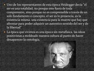 Uno de los representantes de esta época Heidegger decía "el ser es una totalidad, no porque este fuera de toda comprensión, sino porque no es comprensible a través de un solo fundamento o concepto. el ser es lo presencia, es la existencia misma. una existencia para la muerte que hay que afrontar para poder adquirir un autentico sentido del ser y de la libertad"La época que vivimos es una época sin metafísica, las ideas positivistas a moldeado nuestra cultura al punto de hacer desaparecer la ontología.