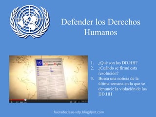Defender los Derechos
Humanos
1. ¿Qué son los DD.HH?
2. ¿Cuándo se firmó esta
resolución?
3. Busca una noticia de la
última semana en la que se
denuncie la violación de los
DD.HH
fueradeclase-vdp.blogdpot.com
 