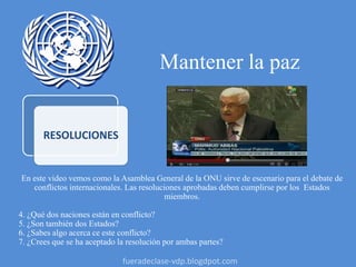 Mantener la paz
RESOLUCIONES
En este video vemos como la Asamblea General de la ONU sirve de escenario para el debate de
conflictos internacionales. Las resoluciones aprobadas deben cumplirse por los Estados
miembros.
4. ¿Qué dos naciones están en conflicto?
5. ¿Son también dos Estados?
6. ¿Sabes algo acerca ce este conflicto?
7. ¿Crees que se ha aceptado la resolución por ambas partes?
fueradeclase-vdp.blogdpot.com
 