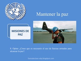Mantener la paz
MISIONES DE
PAZ
8. Opina: ¿Crees que es necesario el uso de fuerzas armadas para
alcanzar la paz?.
fueradeclase-vdp.blogdpot.com
 
