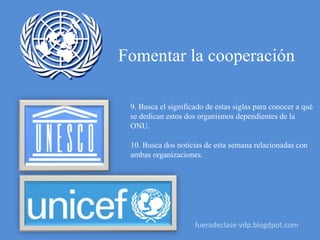 Fomentar la cooperación
9. Busca el significado de estas siglas para conocer a qué
se dedican estos dos organismos dependientes de la
ONU.
10. Busca dos noticias de esta semana relacionadas con
ambas organizaciones.
fueradeclase-vdp.blogdpot.com
 