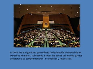 La ONU fue el organismo que redactó la declaración Universal de los
Derechos Humanos, solicitando a todos los países del mundo que los
aceptaran y se comprometieran a cumplirlos y respetarlos.

 