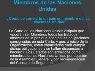 Miembros de las Naciones
Unidas
¿Cómo se convierte un país en miembro de las
Naciones Unidas?
La Carta de las Naciones Unidas estipula que
«podrán ser Miembros todos los Estados
amantes de la paz que acepten las obligaciones
consignadas en esta Carta, y que, a juicio de la
Organización, estén capacitados para cumplir
dichas obligaciones y se hallen dispuestos a
hacerlo». Los Estados son admitidos como
miembros de las Naciones Unidas por decisión
de la Asamblea General y por recomendación
del Consejo de Seguridad.
 
