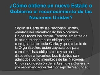 ¿Cómo obtiene un nuevo Estado o
Gobierno el reconocimiento de las
Naciones Unidas?
Según la Carta de las Naciones Unidas,
«podrán ser Miembros de las Naciones
Unidas todos los demás Estados amantes de
la paz que acepten las obligaciones
consignadas en esta Carta, y que, a juicio de
la Organización, estén capacitados para
cumplir dichas obligaciones y se hallen
dispuestos a hacerlo». Los Estados son
admitidos como miembros de las Naciones
Unidas por decisión de la Asamblea General y
por recomendación del Consejo de Seguridad.
 
