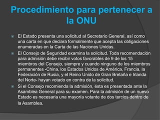 Procedimiento para pertenecer a
la ONU
 El Estado presenta una solicitud al Secretario General, así como
una carta en que declara formalmente que acepta las obligaciones
enumeradas en la Carta de las Naciones Unidas.
 El Consejo de Seguridad examina la solicitud. Toda recomendación
para admisión debe recibir votos favorables de 9 de los 15
miembros del Consejo, siempre y cuando ninguno de los miembros
permanentes -China, los Estados Unidos de América, Francia, la
Federación de Rusia, y el Reino Unido de Gran Bretaña e Irlanda
del Norte- hayan votado en contra de la solicitud.
 Si el Consejo recomienda la admisión, ésta es presentada ante la
Asamblea General para su examen. Para la admisión de un nuevo
Estado es necesaria una mayoría votante de dos tercios dentro de
la Asamblea.
 
