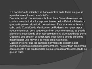 •La condición de miembro se hace efectiva en la fecha en que se
aprueba la resolución de admisión.
En cada período de sesiones, la Asamblea General examina las
credenciales de todos los representantes de los Estados Miembros
que participan en el período de sesiones. Este examen se lleva a
cabo en la Comisión de Verificación de Poderes, compuesta por
nueve miembros, pero puede ocurrir en otros momentos; se puede
plantear la cuestión de si un representante ha sido acreditado por el
Gobierno que está en el poder. Esta cuestión se decide en última
instancia por una mayoría de votos en la Asamblea.
Cabe mencionar que los cambios normales de gobierno, por
ejemplo mediante elecciones democráticas, no plantean problemas
con respecto a las credenciales de los representantes del Estado de
que se trate.
 