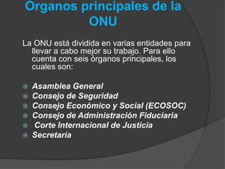 Órganos principales de la
ONU
La ONU está dividida en varias entidades para
llevar a cabo mejor su trabajo. Para ello
cuenta con seis órganos principales, los
cuales son:
 Asamblea General
 Consejo de Seguridad
 Consejo Económico y Social (ECOSOC)
 Consejo de Administración Fiduciaria
 Corte Internacional de Justicia
 Secretaría
 