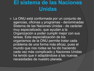 El sistema de las Naciones
Unidas
 La ONU está conformada por un conjunto de
agencias, oficinas y programas - denominadas
Sistema de las Naciones Unidas - de carácter
muy especializado, que ayudan a la
Organización a poder cumplir mejor con sus
tareas. Esta especialización de los
organismos de la ONU permite tratar cada
problema de una forma más eficaz, pues el
mundo que nos rodea se ha ido haciendo
cada vez más complicado y Naciones Unidas
ha tenido que ir adaptándose a las nuevas
necesidades de nuestro planeta.
 