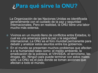 ¿Para qué sirve la ONU?
La Organización de las Naciones Unidas es identificada
generalmente con el cuidado de la paz y seguridad
internacionales. Pero en realidad, la ONU tiene una labor
mucho más extensa.
 Vivimos en un mundo lleno de conflictos entre Estados, lo
cual es una amenaza para la paz y la seguridad
internacional. La ONU es el foro mundial permanente para
debatir y analizar estos asuntos entre los gobiernos.
 En el mundo se presentan muchos problemas que afectan
a a la humanidad tales como: el medio ambiente, la
erradicación de la pobreza, el VIH/SIDA, el terrorismo, las
drogas, etc. Ningún país puede terminar con estos males
sólo. La ONU es el país donde se toman acciones que
afectan a todo el mundo.
 