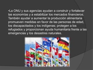 •La ONU y sus agencias ayudan a construir y fortalecer
las economías y a estabilizar los mercados financieros.
También ayudar a aumentar la producción alimentaria
promueven medidas en favor de las personas de edad,
los discapacitados y los indígenas; protegen a los
refugiados y proporcionan ayuda humanitaria frente a las
emergencias y los desastres naturales.
 