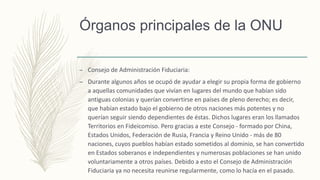 Órganos principales de la ONU
– Consejo de Administración Fiduciaria:
– Durante algunos años se ocupó de ayudar a elegir su propia forma de gobierno
a aquellas comunidades que vivían en lugares del mundo que habían sido
antiguas colonias y querían convertirse en países de pleno derecho; es decir,
que habían estado bajo el gobierno de otros naciones más potentes y no
querían seguir siendo dependientes de éstas. Dichos lugares eran los llamados
Territorios en Fideicomiso. Pero gracias a este Consejo - formado por China,
Estados Unidos, Federación de Rusia, Francia y Reino Unido - más de 80
naciones, cuyos pueblos habían estado sometidos al dominio, se han convertido
en Estados soberanos e independientes y numerosas poblaciones se han unido
voluntariamente a otros países. Debido a esto el Consejo de Administración
Fiduciaria ya no necesita reunirse regularmente, como lo hacía en el pasado.
 