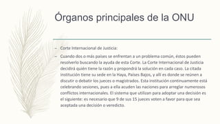 Órganos principales de la ONU
– Corte Internacional de Justicia:
– Cuando dos o más países se enfrentan a un problema común, éstos pueden
resolverlo buscando la ayuda de esta Corte. La Corte Internacional de Justicia
decidirá quién tiene la razón y propondrá la solución en cada caso. La citada
institución tiene su sede en la Haya, Países Bajos, y allí es donde se reúnen a
discutir o debatir los jueces o magistrados. Esta institución continuamente está
celebrando sesiones, pues a ella acuden las naciones para arreglar numerosos
conflictos internacionales. El sistema que utilizan para adoptar una decisión es
el siguiente: es necesario que 9 de sus 15 jueces voten a favor para que sea
aceptada una decisión o veredicto.
 