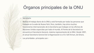 Órganos principales de la ONU
– Secretaría:
– Realiza el trabajo diario de la ONU y está formada por todas las personas que
trabajan en la sede de Nueva York. Pero, también, hay otros muchos
funcionarios internacionales de la Secretaría que trabajan en las oficinas de
Naciones Unidas esparcidas por todo el mundo. Al frente de la Secretaría se
encuentra el Secretario General, máximo representante de la ONU. Desde 1997,
el actual Secretario General de la Organización es el Sr. Kofi Annan, de Ghana.
– Las prioridades principales son :
 