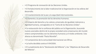 – • El Programa de renovación de las Naciones Unidas.
– • El fortalecimiento de la labor tradicional de la Organización en las esferas del
desarrollo.
– • El mantenimiento de la paz y la seguridad internacionales.
– • El fomento y la promoción de los derechos humanos.
– • El imperio del derecho y los valores universales de igualdad, tolerancia y
dignidad humana, consagrados en la "Carta de las Naciones Unidas".
– • La restauración de la confianza del público en la Organización, buscando
nuevos asociados dentro de la propia sociedad como empresarios del mundo
entero comprometidos con los derechos humanos y el medio ambiente. Esta
alianza es denominada "Pacto Mundial".
– • El compromiso de la comunidad internacional con África.
– • La lucha decidida contra el VIH/SIDA.
– • El cumplimiento de la "Declaración del Milenio" y los "Objetivos de Desarrollo
del Milenio".
 