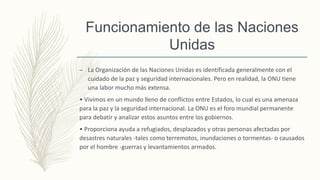 Funcionamiento de las Naciones
Unidas
– La Organización de las Naciones Unidas es identificada generalmente con el
cuidado de la paz y seguridad internacionales. Pero en realidad, la ONU tiene
una labor mucho más extensa.
• Vivimos en un mundo lleno de conflictos entre Estados, lo cual es una amenaza
para la paz y la seguridad internacional. La ONU es el foro mundial permanente
para debatir y analizar estos asuntos entre los gobiernos.
• Proporciona ayuda a refugiados, desplazados y otras personas afectadas por
desastres naturales -tales como terremotos, inundaciones o tormentas- o causados
por el hombre -guerras y levantamientos armados.
 