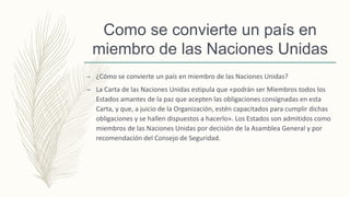 Como se convierte un país en
miembro de las Naciones Unidas
– ¿Cómo se convierte un país en miembro de las Naciones Unidas?
– La Carta de las Naciones Unidas estipula que «podrán ser Miembros todos los
Estados amantes de la paz que acepten las obligaciones consignadas en esta
Carta, y que, a juicio de la Organización, estén capacitados para cumplir dichas
obligaciones y se hallen dispuestos a hacerlo». Los Estados son admitidos como
miembros de las Naciones Unidas por decisión de la Asamblea General y por
recomendación del Consejo de Seguridad.
 