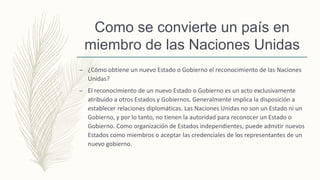 – ¿Cómo obtiene un nuevo Estado o Gobierno el reconocimiento de las Naciones
Unidas?
– El reconocimiento de un nuevo Estado o Gobierno es un acto exclusivamente
atribuido a otros Estados y Gobiernos. Generalmente implica la disposición a
establecer relaciones diplomáticas. Las Naciones Unidas no son un Estado ni un
Gobierno, y por lo tanto, no tienen la autoridad para reconocer un Estado o
Gobierno. Como organización de Estados independientes, puede admitir nuevos
Estados como miembros o aceptar las credenciales de los representantes de un
nuevo gobierno.
Como se convierte un país en
miembro de las Naciones Unidas
 