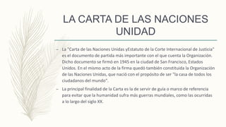 LA CARTA DE LAS NACIONES
UNIDAD
– La "Carta de las Naciones Unidas yEstatuto de la Corte Internacional de Justicia"
es el documento de partida más importante con el que cuenta la Organización.
Dicho documento se firmó en 1945 en la ciudad de San Francisco, Estados
Unidos. En el mismo acto de la firma quedó también constituida la Organización
de las Naciones Unidas, que nació con el propósito de ser "la casa de todos los
ciudadanos del mundo".
– La principal finalidad de la Carta es la de servir de guía o marco de referencia
para evitar que la humanidad sufra más guerras mundiales, como las ocurridas
a lo largo del siglo XX.
 