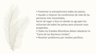 • Fomentar la amistad entre todos los países.
• Ayudar a mejorar las condiciones de vida de las
personas más necesitadas.
Servir de lugar o foro en donde se agrupen los
esfuerzos de todos los países para alcanzar esos
propósitos.
• Todos los Estados Miembros deben obedecer la
"Carta de las Naciones Unidas".
• Resolver problemas por medios pacíficos .
 