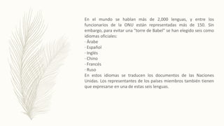 En el mundo se hablan más de 2,000 lenguas, y entre los
funcionarios de la ONU están representadas más de 150. Sin
embargo, para evitar una "torre de Babel" se han elegido seis como
idiomas oficiales:
· Árabe
· Español
· Inglés
· Chino
· Francés
· Ruso
En estos idiomas se traducen los documentos de las Naciones
Unidas. Los representantes de los países miembros también tienen
que expresarse en una de estas seis lenguas.
 