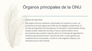 Órganos principales de la ONU
– Consejo de Seguridad:
– Este órgano trata las cuestiones relacionadas con la guerra y la paz. Las
resoluciones de este órgano de la ONU son de obligado cumplimiento. El
Consejo de Seguridad está formado por 15 miembros: 5 permanentes (China,
Estados Unidos, Federación de Rusia, Francia y Reino Unido) y 10 no
permanentes (que cambian cada dos años). En el Consejo de Seguridad los
miembros permanentes tienen "derecho de veto", lo que significa que
cualquiera de los cinco puede, si emite un voto negativo, bloquear una
resolución que se esté vetando.
 