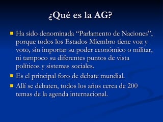 ¿Qué es la AG?  Ha sido denominada “Parlamento de Naciones”, porque todos los Estados Miembro tiene voz y voto, sin importar su poder económico o militar, ni tampoco su diferentes puntos de vista políticos y sistemas sociales.  Es el principal foro de debate mundial. Allí se debaten, todos los años cerca de 200 temas de la agenda internacional.  