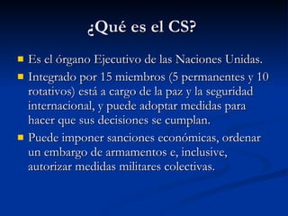 ¿Qué es el CS?  Es el órgano Ejecutivo de las Naciones Unidas. Integrado por 15 miembros (5 permanentes y 10 rotativos) está a cargo de la paz y la seguridad internacional, y puede adoptar medidas para hacer que sus decisiones se cumplan.  Puede imponer sanciones económicas, ordenar un embargo de armamentos e, inclusive, autorizar medidas militares colectivas.  