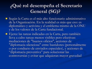 ¿Qué rol desempeña el Secretario General (SG)?  Según la Carta es el más alto funcionario administrativo de la Organización. En la realidad es más que eso: es diplomático y activista y el emblema mismo de la ONU y de los valores de la Carta fundacional.  Ejerce las tareas indicadas en la Carta, pero también lleva a cabo tareas menos visibles pero efectivas: mediaciones de "buenos oficios", acciones de "diplomacia silenciosa" entre bastidores (personalmente o por conducto de enviados especiales), y acciones de “diplomacia preventiva” para solucionar las controversias y evitar que adquieran mayor gravedad  