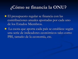 ¿Cómo se financia la ONU?  El presupuesto regular se financia con las contribuciones anuales aportadas por cada uno de los Estados Miembros. La cuota que aporta cada país se establece según una serie de indicadores económicos tales como PBI, tamaño de la economía, etc.  