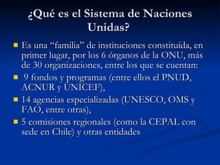 ¿Qué es el Sistema de Naciones Unidas?  Es una “familia” de instituciones constituída, en primer lugar, por los 6 órganos de la ONU, más de 30 organizaciones, entre los que se cuentan: 9 fondos y programas (entre ellos el PNUD, ACNUR y UNICEF),  14 agencias especializadas (UNESCO, OMS y FAO, entre otras),  5 comisiones regionales (como la CEPAL con sede en Chile) y otras entidades  