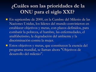 ¿Cuáles son las prioridades de la ONU para el siglo XXI?  En septiembre de 2000, en la Cumbre del Milenio de las Naciones Unidas, los líderes del mundo convinieron en establecer objetivos y metas, con plazos definidos, para combatir la pobreza, el hambre, las enfermedades, el analfabetismo, la degradación del ambiente y la discriminación contra la mujer.  Estos objetivos y metas, que constituyen la esencia del programa mundial, se llaman ahora "Objetivos de desarrollo del milenio”. 