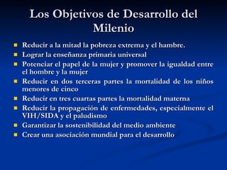 Los Objetivos de Desarrollo del Milenio Reducir a la mitad la pobreza extrema y el hambre. Lograr la enseñanza primaria universal   Potenciar el papel de la mujer y promover la igualdad entre el hombre y la mujer   Reducir en dos terceras partes la mortalidad de los niños menores de cinco   Reducir en tres cuartas partes la mortalidad materna   Reducir la propagación de enfermedades, especialmente el VIH/SIDA y el paludismo   Garantizar la sostenibilidad del medio ambiente   Crear una asociación mundial para el desarrollo   