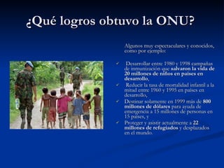 ¿Qué logros obtuvo la ONU?  Algunos muy espectaculares y conocidos, como por ejemplo: Desarrollar entre 1980 y 1998 campañas de inmunización que  salvaron la vida de 20 millones de niños en países en desarrollo , Reducir la tasa de mortalidad infantil a la mitad entre 1960 y 1995 en países en desarrollo,  Destinar solamente en 1999 más de  800 millones de dólares  para ayuda de emergencia a 15 millones de personas en 15 países, y Proteger y asistir actualmente a  22 millones de refugiados  y desplazados en el mundo . .  