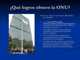 ¿Qué logros obtuvo la ONU? Otros muy efectivos pero poco difundidos, por ejemplo: Los  más de 80 tratados internacionales de derechos humanos  negociados bajo liderazgo de la ONU en los últimos 55 años;  El establecimiento de las normas de seguridad y eficiencia del transporte aéreo y marítimo; La contribución para mejorar las telecomunicaciones y perfeccionar la protección al consumidor;  La promoción de normas que procuran garantizar el respeto a los derechos de la propiedad intelectual y coordinan la distribución de las frecuencias de radio 