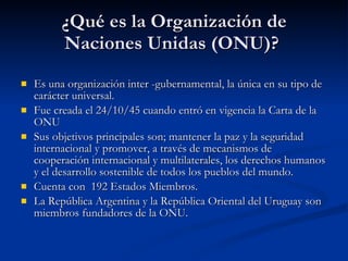 ¿Qué es la Organización de Naciones Unidas (ONU)?  Es una organización inter -gubernamental, la única en su tipo de carácter universal.  Fue creada el 24/10/45 cuando entró en vigencia la Carta de la ONU Sus objetivos principales son; mantener la paz y la seguridad internacional y promover, a través de mecanismos de cooperación internacional y multilaterales, los derechos humanos y el desarrollo sostenible de todos los pueblos del mundo.  Cuenta con  192 Estados Miembros.  La República Argentina y la República Oriental del Uruguay son miembros fundadores de la ONU.  