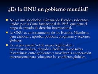 ¿Es la ONU un gobierno mundial?  No, es una asociación  voluntaria  de Estados soberanos unidos por la Carta fundacional de 1945, qué tiene el rango de tratado de derecho internacional.  La ONU es un instrumento de los Estados Miembros para elaborar y aprobar políticas, programas y acciones globales.  Es un  foro mundial  -el de mayor legitimidad y representatividad-, dirigido a facilitar las consultas instantáneas entre gobiernos y movilizar la cooperación internacional para solucionar los conflictos globales.  