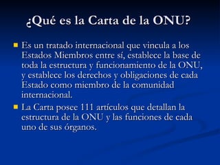 ¿Qué es la Carta de la ONU?  Es un tratado internacional que vincula a los Estados Miembros entre sí, establece la base de toda la estructura y funcionamiento de la ONU, y establece los derechos y obligaciones de cada Estado como miembro de la comunidad internacional.  La Carta posee 111 artículos que detallan la estructura de la ONU y las funciones de cada uno de sus órganos. 