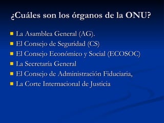 ¿Cuáles son los órganos de la ONU?  La Asamblea General (AG). El Consejo de Seguridad (CS)  El Consejo Económico y Social (ECOSOC)  La Secretaría General  El Consejo de Administración Fiduciaria,  La Corte Internacional de Justicia  