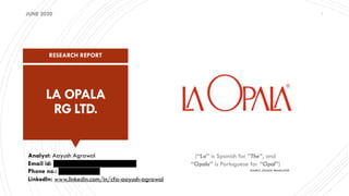 LA OPALA
RG LTD.
RESEARCH REPORT
1
Analyst: Aayush Agrawal
Email id: xxxxxxxxxxxxxxxxxxxxxxxx
Phone no.: xxxxxxxxxxxx
LinkedIn: www.linkedin.com/in/cfa-aayush-agrawal
JUNE 2020
(“La” is Spanish for ”The”, and
“Opala” is Portuguese for “Opal”)
SOURCE: GOOGLE TRANSLATOR
 