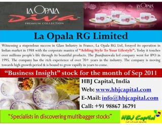La Opala RG Limited
Witnessing a stupendous success in Glass Industry in France, La Opala RG Ltd, forayed its operation in
Indian market in 1988 with the corporate mantra of “Adding Style To Your Lifestyle”. Today it touches
over millions people’s life through its beautiful products. The Jhunjhunwala led company went for IPO in
1995. The company has the rich experience of over 70+ years in the industry. The company is moving
towards high growth period & is bound to grow rapidly in years to come.

 “Business Insight” stock for the month of Sep 2011
                                                    HBJ Capital, India
                                                    Web: www.hbjcapital.com
                                                    E-Mail: info@hbjcapital.com
                                                    Call: +91 98867 36791
 