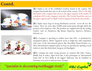 Contd.
         La Opala is one of the established crockery brands in the country. The
         company has brands that cater to all sections of the society. “Diva” is the high
         end brand of the company that caters to the upper segment of the market. It
         contributes 40% to the company’s total sales. The 'Crystal’ brand also caters to
         the upper segment and ‘La Opala’ brand is targeted towards the mass market.

         La Opala enjoys large & strong distribution network across all over the
         country. There are more than 10,000 retail touch points through which the
         products of La Opala are sold. The products are supplied directly the leading
         retailers such as; Pantaloons, Big Bazaar, Hypercity, Spencers, Reliance,
         Lifestyle, etc.

         The Company is operating in market more than 50% is dominated by
         unorganized players. Under organized sector, it might face stiff competition
         with some of the International players like Rosenthal, Royal Doulton etc.
         These International companies plans to foray its operation by opening several
         outlets in cities like Hyderabad, Gurgeon, & Chandigarh.

         The company has made strong presence in countries like U.K., France,
         Middle East & turkey. Apart from this, it also participates in “International
         Trade Fair” in New Delhi & the biggest Tableware Fair In Frankfurt in
         Germany every year to make presence stronger.
 