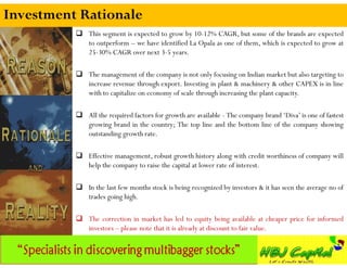 Investment Rationale
           This segment is expected to grow by 10-12% CAGR, but some of the brands are expected
            to outperform – we have identified La Opala as one of them, which is expected to grow at
            25-30% CAGR over next 3-5 years.

           The management of the company is not only focusing on Indian market but also targeting to
            increase revenue through export. Investing in plant & machinery & other CAPEX is in line
            with to capitalize on economy of scale through increasing the plant capacity.

           All the required factors for growth are available - The company brand ‘Diva’ is one of fastest
            growing brand in the country; The top line and the bottom line of the company showing
            outstanding growth rate.

           Effective management, robust growth history along with credit worthiness of company will
            help the company to raise the capital at lower rate of interest.

           In the last few months stock is being recognized by investors & it has seen the average no of
            trades going high.

           The correction in market has led to equity being available at cheaper price for informed
            investors – please note that it is already at discount to fair value.
 