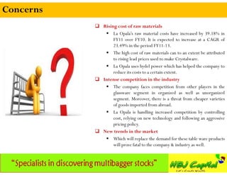 Concerns
            Rising cost of raw materials
               La Opala’s raw material costs have increased by 39.18% in
                  FY11 over FY10. It is expected to increase at a CAGR of
                  23.49% in the period FY11-13.
               The high cost of raw materials can to an extent be attributed
                  to rising lead prices used to make Crystalware.
               La Opala uses hydel power which has helped the company to
                  reduce its costs to a certain extent.
            Intense competition in the industry
               The company faces competition from other players in the
                  glassware segment in organized as well as unorganized
                  segment. Moreover, there is a threat from cheaper varieties
                  of goods imported from abroad.
               La Opala is handling increased competition by controlling
                  cost, relying on new technology and following an aggressive
                  pricing policy.
            New trends in the market
               Which will replace the demand for these table ware products
                  will prove fatal to the company & industry as well.
 